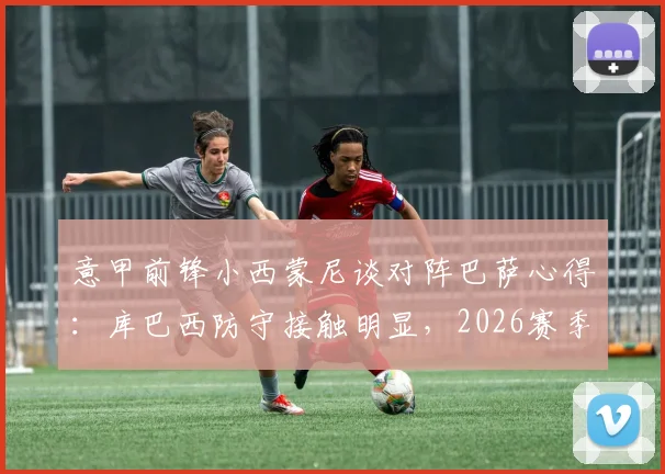 意甲前锋小西蒙尼谈对阵巴萨心得：库巴西防守接触明显，2026赛季难言碾压