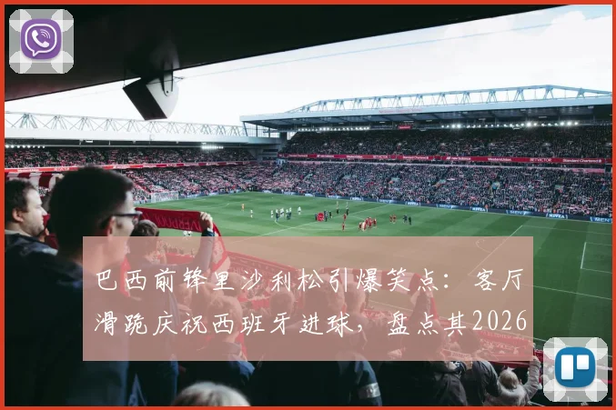 巴西前锋里沙利松引爆笑点：客厅滑跪庆祝西班牙进球，盘点其2026世界杯经典庆祝动作