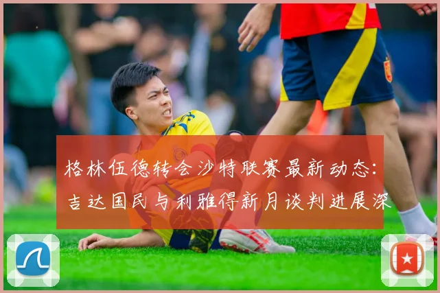格林伍德转会沙特联赛最新动态：吉达国民与利雅得新月谈判进展深度解读（2026更新）