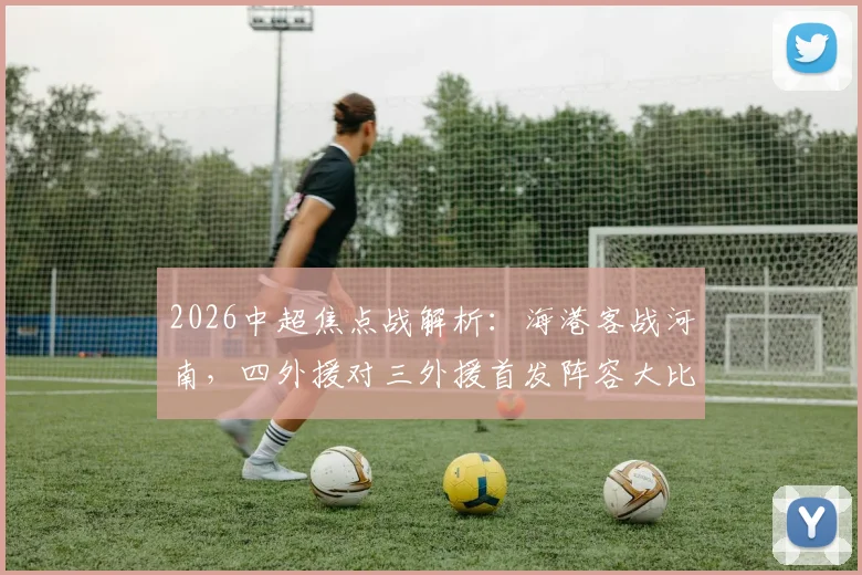 2026中超焦点战解析：海港客战河南，四外援对三外援首发阵容大比拼，梅伦多、李新翔首发引关注