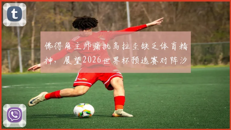 佛得角主帅痛批乌拉圭缺乏体育精神,展望2026世界杯预选赛对阵沙特:坦言毫无优势,详细解析赛事争议与前景