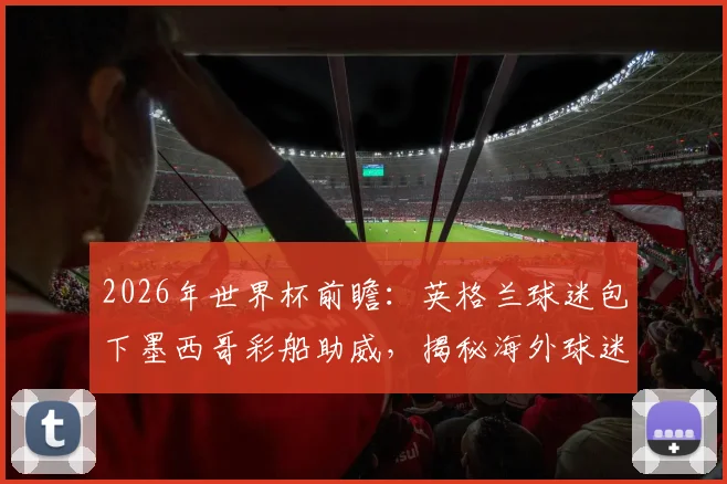 2026年世界杯前瞻：英格兰球迷包下墨西哥彩船助威，揭秘海外球迷本土化助威文化与花费
