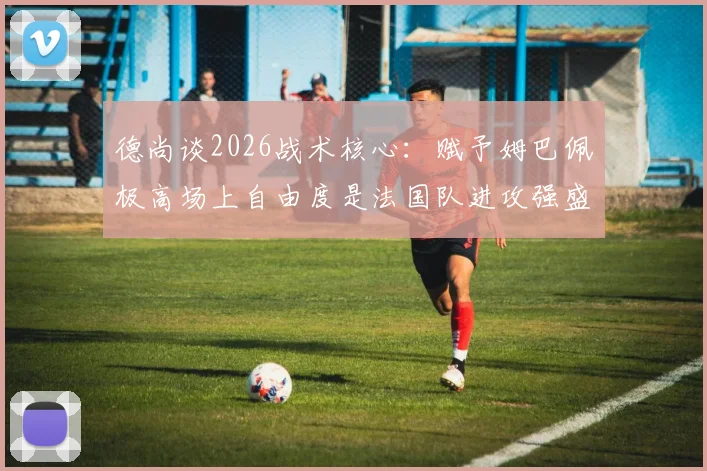 德尚谈2026战术核心:赋予姆巴佩极高场上自由度是法国队进攻强盛的基石