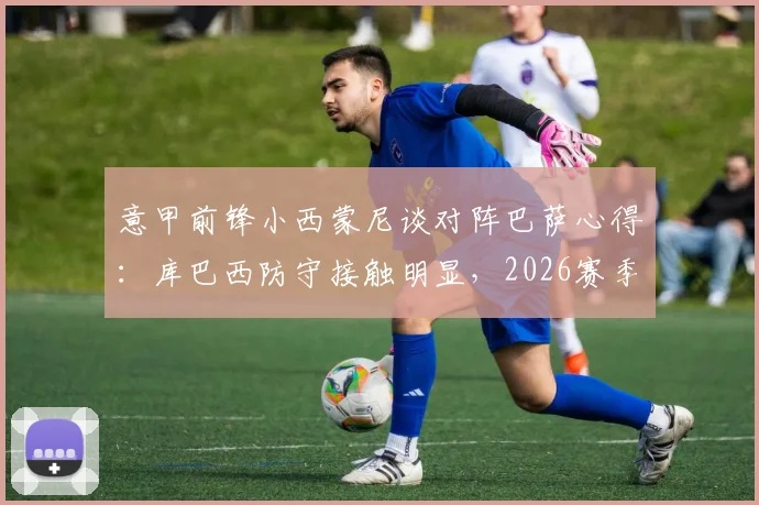 意甲前锋小西蒙尼谈对阵巴萨心得:库巴西防守接触明显,2026赛季难言碾压