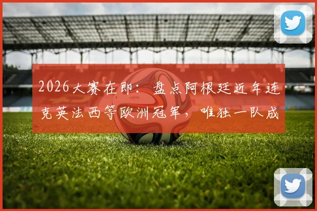 2026大赛在即：盘点阿根廷近年连克英法西等欧洲冠军，唯独一队成心结