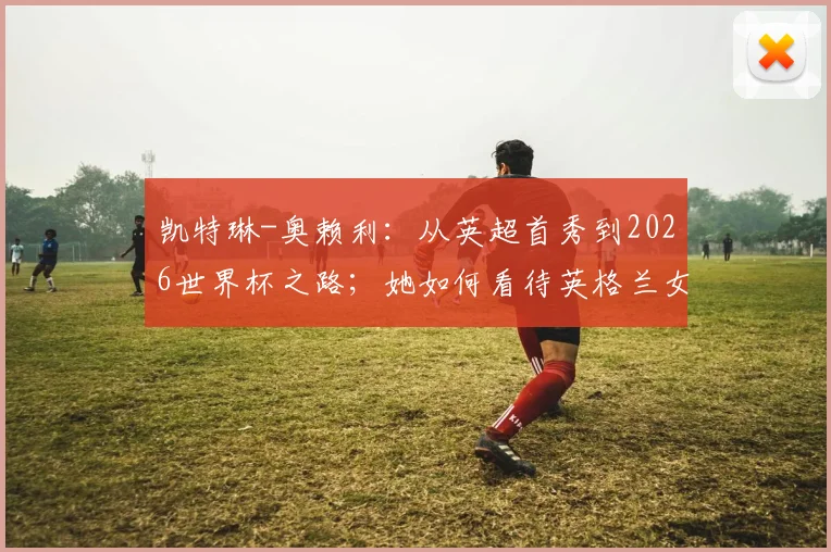凯特琳-奥赖利：从英超首秀到2026世界杯之路；她如何看待英格兰女足强大攻击力