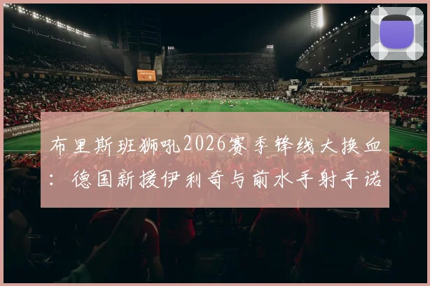 布里斯班狮吼2026赛季锋线大换血：德国新援伊利奇与前水手射手诺尔加盟，深度解析球队进攻端新变化